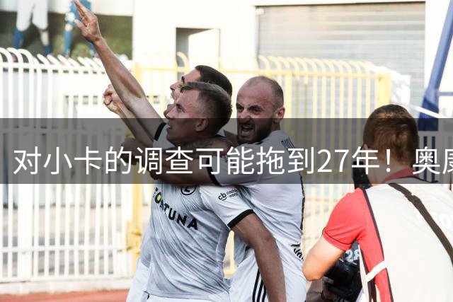 对小卡的调查可能拖到27年！奥康纳：有没有可能调整交易筹码